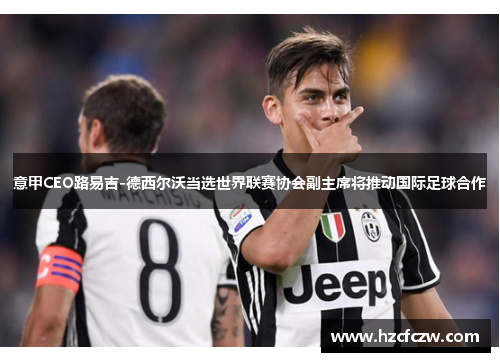 意甲CEO路易吉-德西尔沃当选世界联赛协会副主席将推动国际足球合作