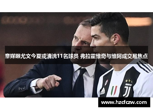 意媒曝尤文今夏或清洗11名球员 弗拉霍维奇与维阿成交易焦点