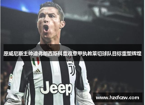 原威尼斯主帅迪弗朗西斯科重返意甲执教莱切球队目标重塑辉煌