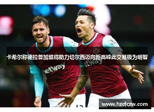 卡希尔称德拉普加盟将助力切尔西迈向新高峰此交易极为明智